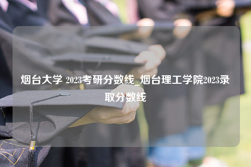 烟台大学 2023考研分数线_烟台理工学院2023录取分数线