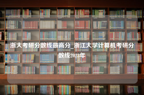 浙大考研分数线最高分_浙江大学计算机考研分数线2023年