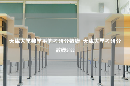 天津大学数学系的考研分数线_天津大学考研分数线2022