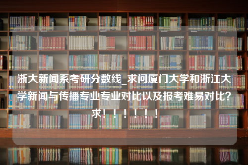 浙大新闻系考研分数线_求问厦门大学和浙江大学新闻与传播专业专业对比以及报考难易对比？求！！！！！！