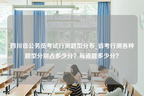 四川省公务员考试行测题型分布_省考行测各种题型分别占多少分？每道题多少分？