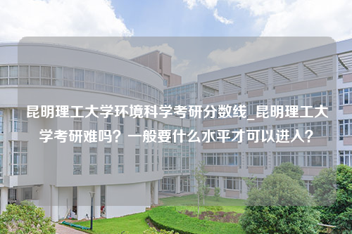 昆明理工大学环境科学考研分数线_昆明理工大学考研难吗？一般要什么水平才可以进入？