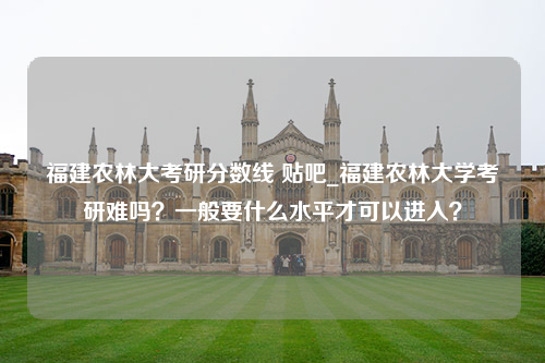 福建农林大考研分数线 贴吧_福建农林大学考研难吗？一般要什么水平才可以进入？