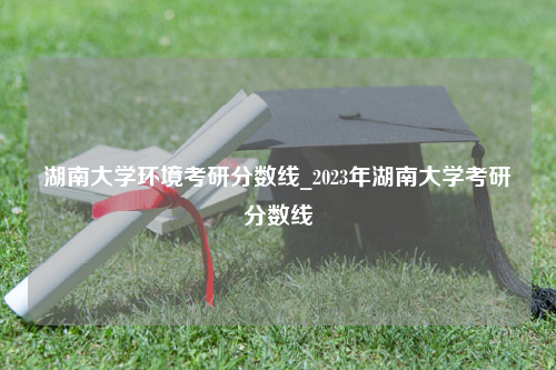 湖南大学环境考研分数线_2023年湖南大学考研分数线