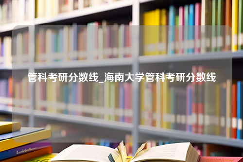 管科考研分数线_海南大学管科考研分数线