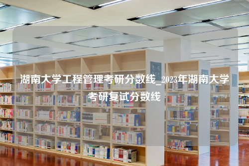 湖南大学工程管理考研分数线_2023年湖南大学考研复试分数线