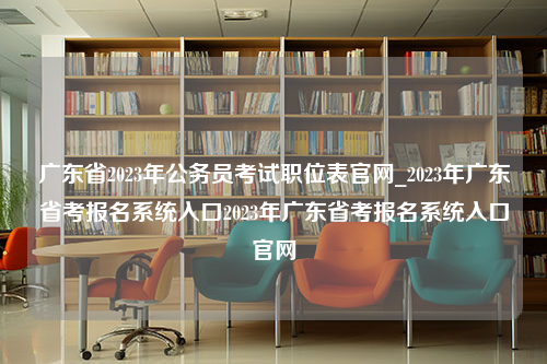 广东省2023年公务员考试职位表官网_2023年广东省考报名系统入口2023年广东省考报名系统入口官网