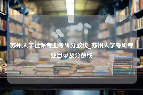 苏州大学社保专业考研分数线_苏州大学考研专业目录及分数线