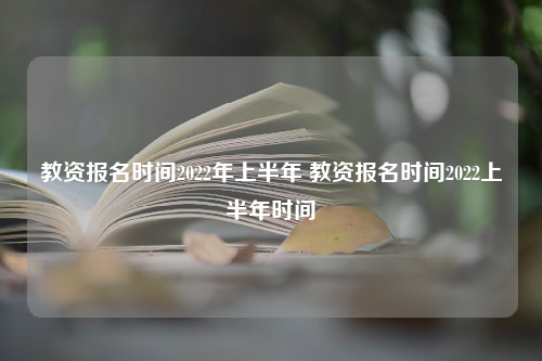 教资报名时间2022年上半年 教资报名时间2022上半年时间