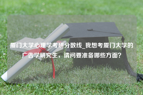 厦门大学心理学考研分数线_我想考厦门大学的广告学研究生，请问要准备哪些方面？