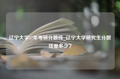 辽宁大学17年考研分数线_辽宁大学研究生分数线是多少？