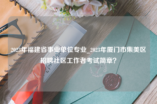 2023年福建省事业单位专业_2023年厦门市集美区招聘社区工作者考试简章？