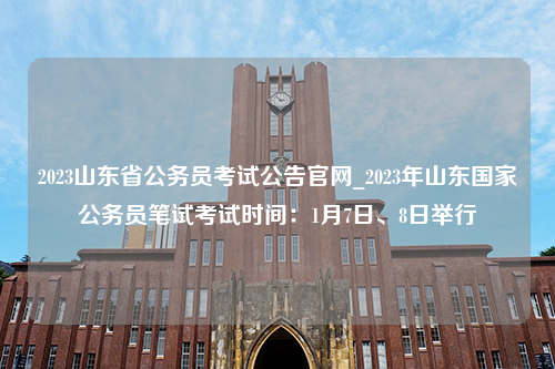 2023山东省公务员考试公告官网_2023年山东国家公务员笔试考试时间：1月7日、8日举行