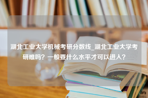 湖北工业大学机械考研分数线_湖北工业大学考研难吗？一般要什么水平才可以进入？