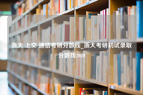 浙大 上交 通信考研分数线_浙大考研初试录取分数线2020