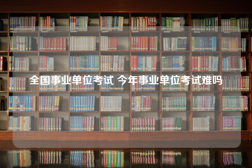 全国事业单位考试 今年事业单位考试难吗