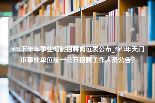 2023下半年事业编制招聘岗位表公布_2023年天门市事业单位统一公开招聘工作人员公告？