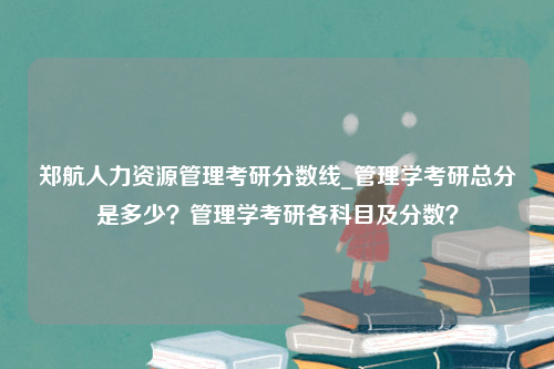 郑航人力资源管理考研分数线_管理学考研总分是多少？管理学考研各科目及分数？