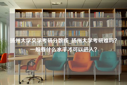 扬州大学文学考研分数线_扬州大学考研难吗？一般要什么水平才可以进入？