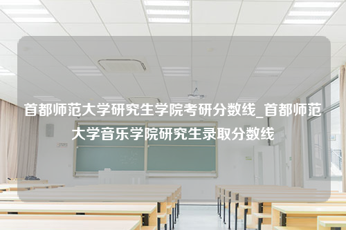 首都师范大学研究生学院考研分数线_首都师范大学音乐学院研究生录取分数线