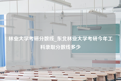 林业大学考研分数线_东北林业大学考研今年工科录取分数线多少