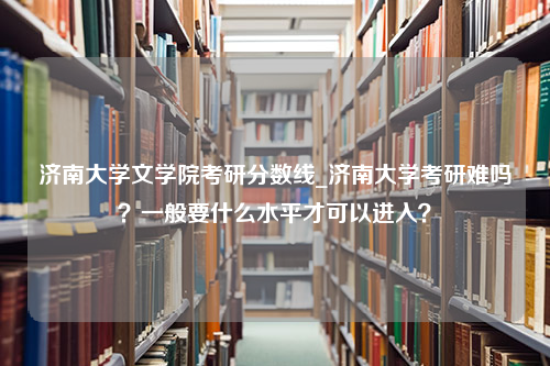 济南大学文学院考研分数线_济南大学考研难吗？一般要什么水平才可以进入？