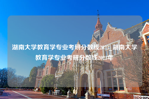 湖南大学教育学专业考研分数线2023_湖南大学教育学专业考研分数线2023年