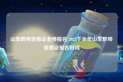 山东教师资格证老师报名 2023下半年山东教师资格证报名时间