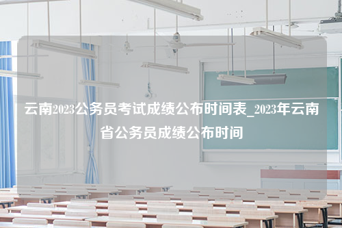 云南2023公务员考试成绩公布时间表_2023年云南省公务员成绩公布时间