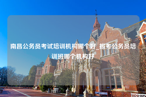 南昌公务员考试培训机构哪个好_报考公务员培训班哪个机构好