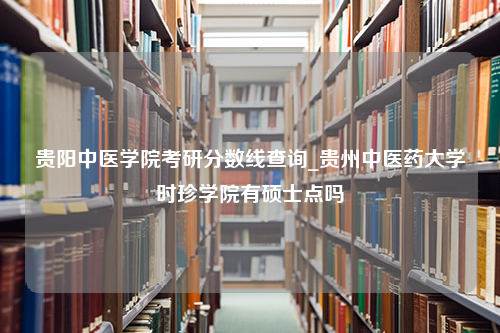 贵阳中医学院考研分数线查询_贵州中医药大学时珍学院有硕士点吗