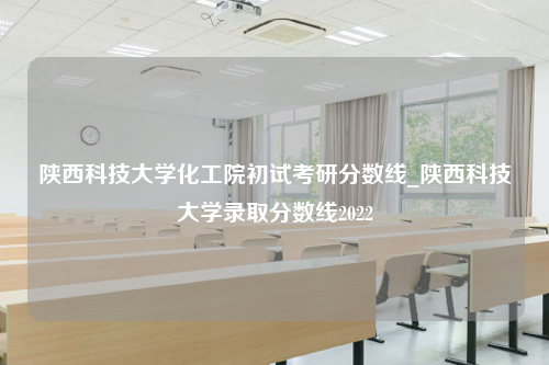 陕西科技大学化工院初试考研分数线_陕西科技大学录取分数线2022