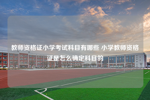 教师资格证小学考试科目有哪些 小学教师资格证是怎么确定科目的