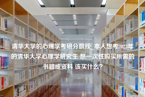 清华大学的心理学考研分数线_本人想考2023年的清华大学心理学研究生 想一次性购买所需的书籍或资料 该买什么？