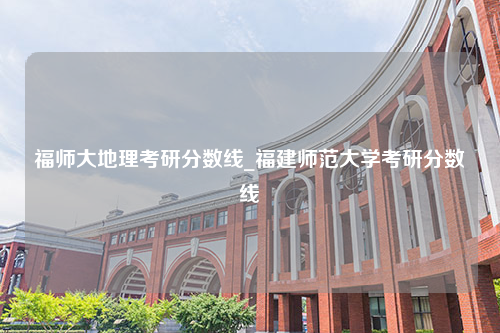 福师大地理考研分数线_福建师范大学考研分数线