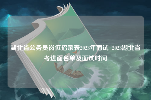 湖北省公务员岗位招录表2023年面试_2023湖北省考进面名单及面试时间