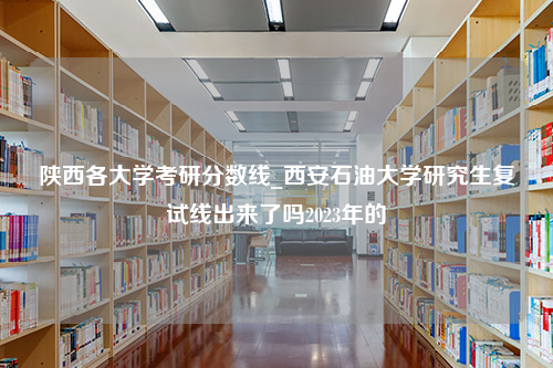 陕西各大学考研分数线_西安石油大学研究生复试线出来了吗2023年的