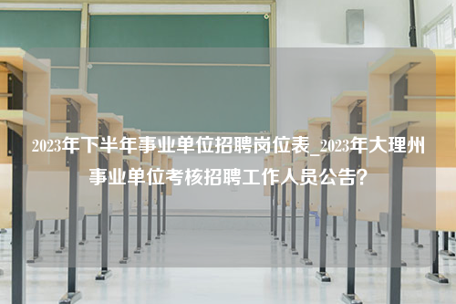 2023年下半年事业单位招聘岗位表_2023年大理州事业单位考核招聘工作人员公告？