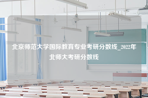 北京师范大学国际教育专业考研分数线_2022年北师大考研分数线