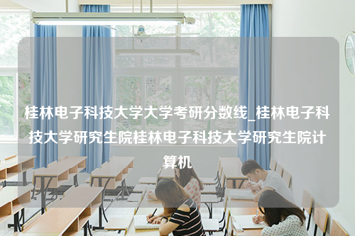 桂林电子科技大学大学考研分数线_桂林电子科技大学研究生院桂林电子科技大学研究生院计算机