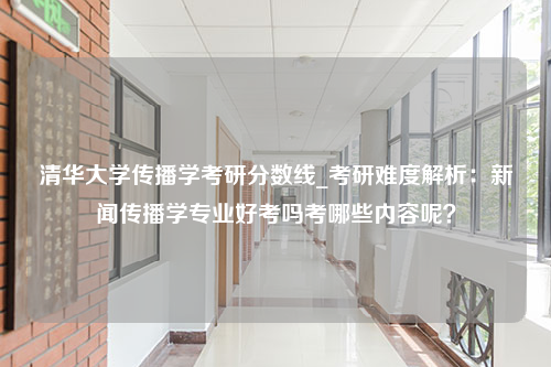 清华大学传播学考研分数线_考研难度解析：新闻传播学专业好考吗考哪些内容呢？