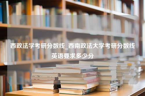 西政法学考研分数线_西南政法大学考研分数线英语要求多少分