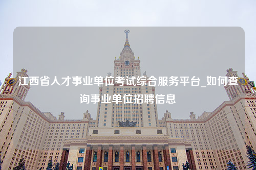 江西省人才事业单位考试综合服务平台_如何查询事业单位招聘信息