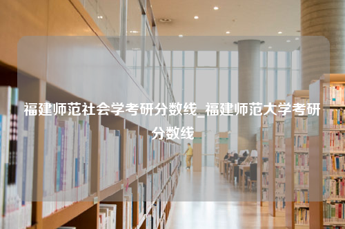 福建师范社会学考研分数线_福建师范大学考研分数线