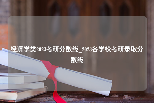 经济学类2023考研分数线_2023各学校考研录取分数线