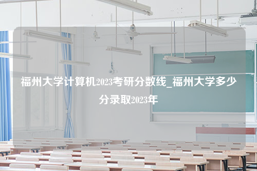 福州大学计算机2023考研分数线_福州大学多少分录取2023年