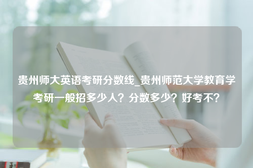 贵州师大英语考研分数线_贵州师范大学教育学考研一般招多少人？分数多少？好考不？