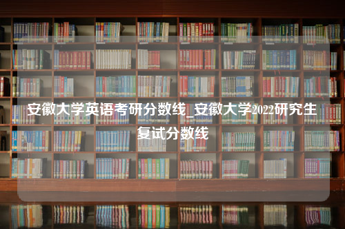 安徽大学英语考研分数线_安徽大学2022研究生复试分数线