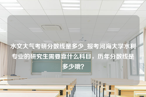 水文大气考研分数线是多少_报考河海大学水利专业的研究生需要靠什么科目，历年分数线是多少哦？