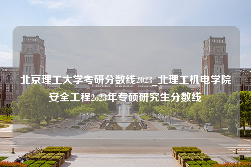 北京理工大学考研分数线2023_北理工机电学院安全工程2o23年专硕研究生分数线